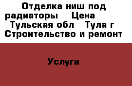 Отделка ниш под радиаторы. › Цена ­ 202 - Тульская обл., Тула г. Строительство и ремонт » Услуги   